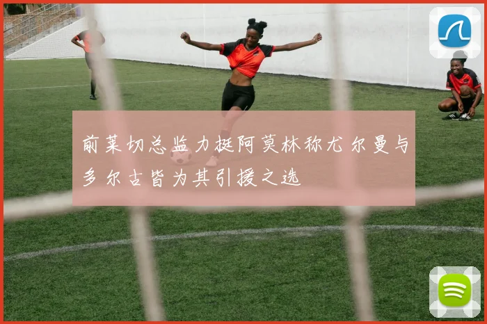 前莱切总监力挺阿莫林称尤尔曼与多尔古皆为其引援之选