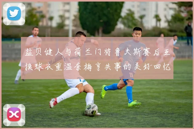 盐贝健人与荷兰门将鲁夫斯赛后互换球衣重温奈梅亨共事的美好回忆
