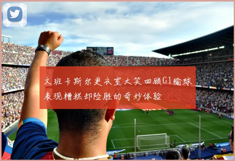 文班卡斯尔更衣室大笑回顾G1输球表现糟糕却险胜的奇妙体验