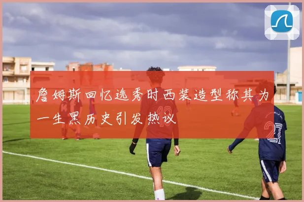 詹姆斯回忆选秀时西装造型称其为一生黑历史引发热议