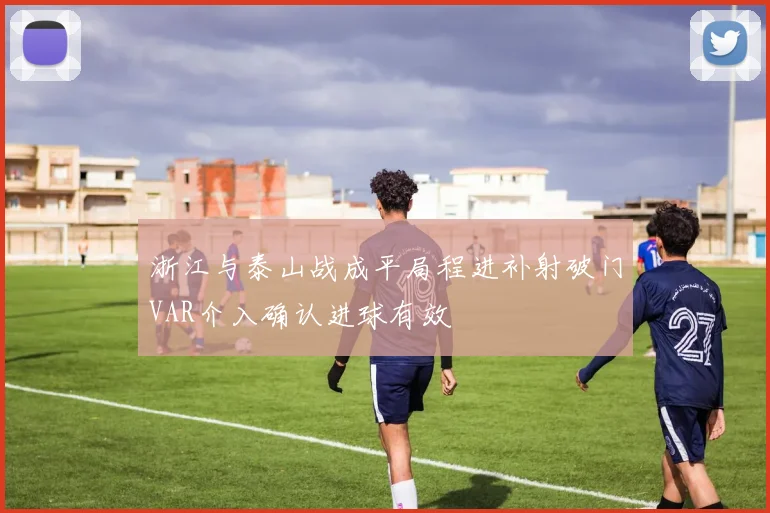 浙江与泰山战成平局程进补射破门VAR介入确认进球有效