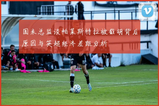 国米总监谈帕莱斯特拉被截胡背后原因与英超经济差距分析