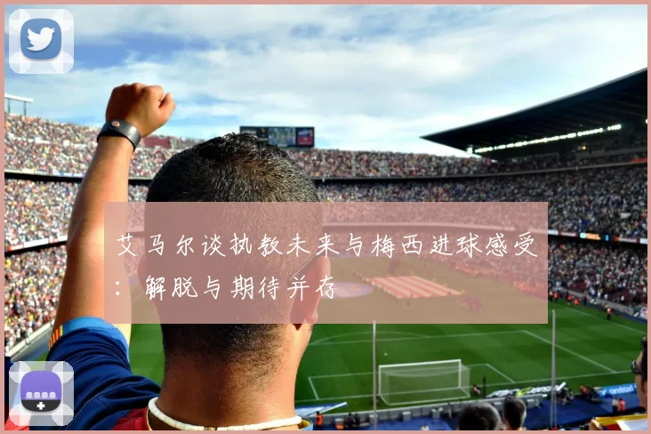 艾马尔谈执教未来与梅西进球感受：解脱与期待并存
