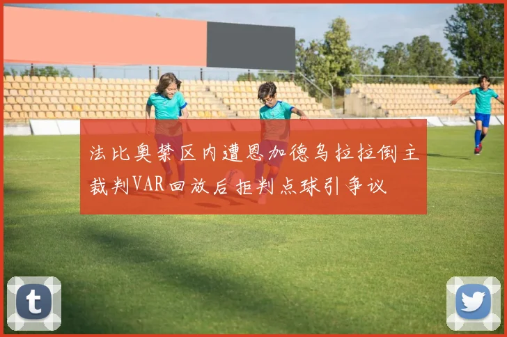 法比奥禁区内遭恩加德乌拉拉倒主裁判VAR回放后拒判点球引争议