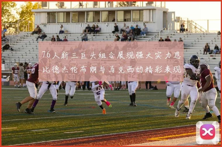 76人新三巨头组合展现强大实力恩比德杰伦布朗与马克西的精彩表现引发期待