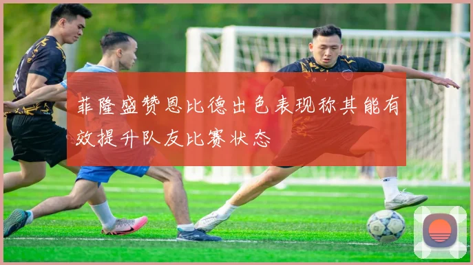 菲隆盛赞恩比德出色表现称其能有效提升队友比赛状态