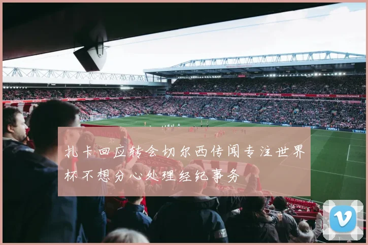 扎卡回应转会切尔西传闻专注世界杯不想分心处理经纪事务