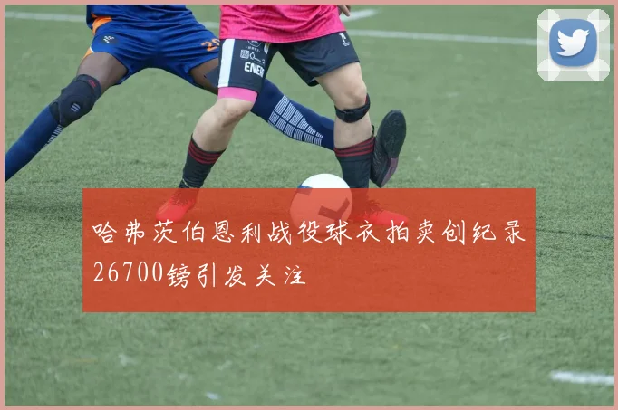 哈弗茨伯恩利战役球衣拍卖创纪录26700镑引发关注