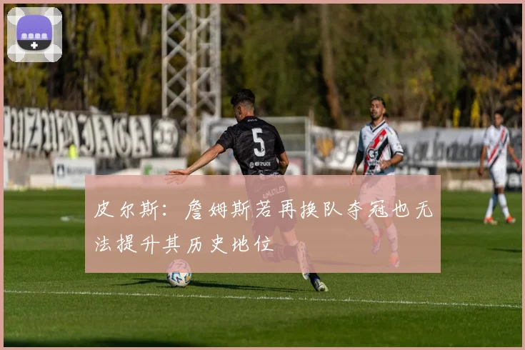 皮尔斯：詹姆斯若再换队夺冠也无法提升其历史地位