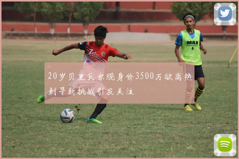 20岁贝里瓦尔现身价3500万欲离热刺寻新挑战引发关注